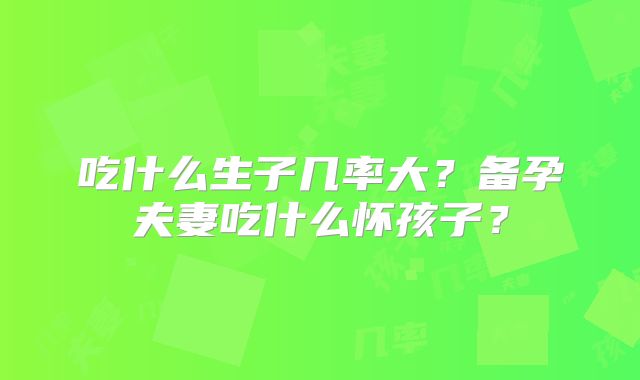 吃什么生子几率大?备孕夫妻吃什么怀孩子?