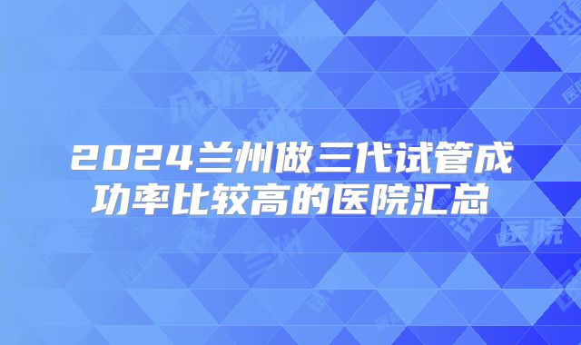 2024兰州做三代试管成功率比较高的医院汇总