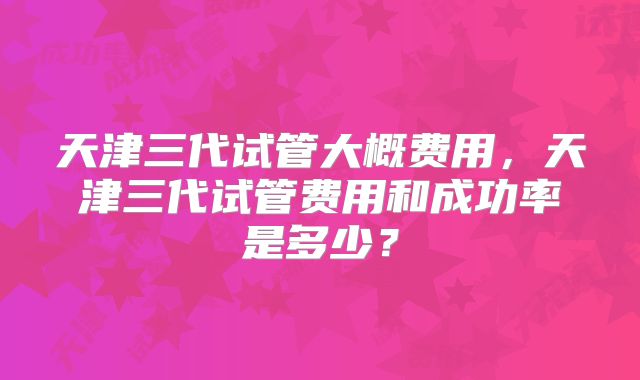 天津三代试管大概费用，天津三代试管费用和成功率是多少？