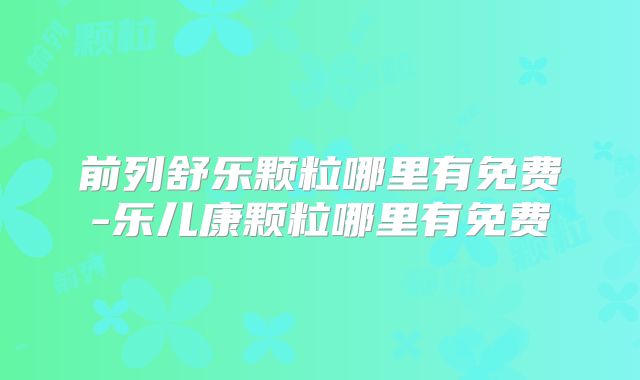 前列舒乐颗粒哪里有免费-乐儿康颗粒哪里有免费
