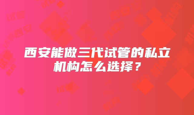 西安能做三代试管的私立机构怎么选择？