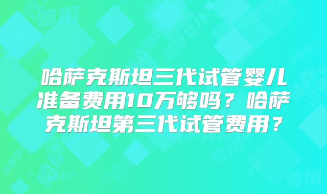 哈萨克斯坦三代试管婴儿准备费用10万够吗?哈萨克斯坦第三代试管费用?