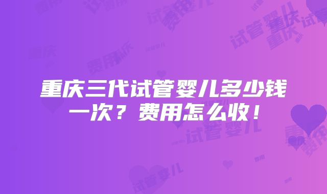 重庆三代试管婴儿多少钱一次？费用怎么收！