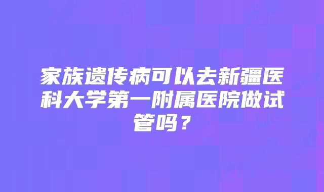 家族遗传病可以去新疆医科大学第一附属医院做试管吗？