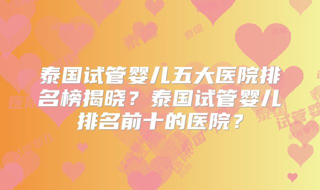 泰国试管婴儿五大医院排名榜揭晓?泰国试管婴儿排名前十的医院?