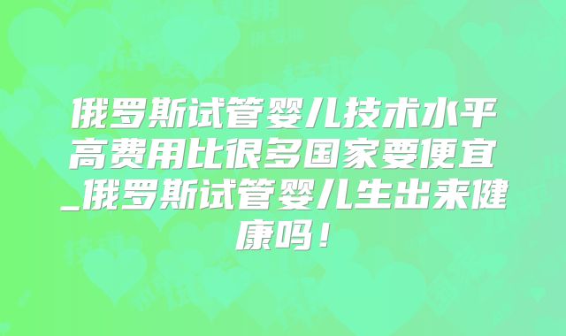 俄罗斯试管婴儿技术水平高费用比很多国家要便宜_俄罗斯试管婴儿生出来健康吗！