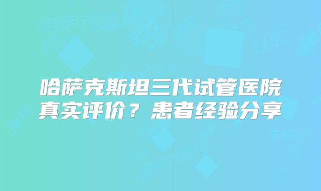 哈萨克斯坦三代试管医院真实评价？患者经验分享