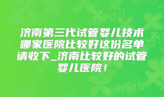 济南第三代试管婴儿技术哪家医院比较好这份名单请收下_济南比较好的试管婴儿医院！