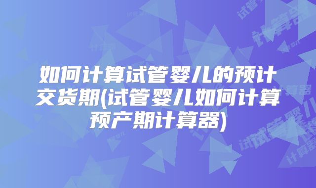 如何计算试管婴儿的预计交货期(试管婴儿如何计算预产期计算器)