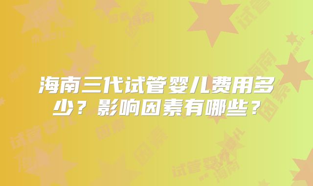 海南三代试管婴儿费用多少?影响因素有哪些?