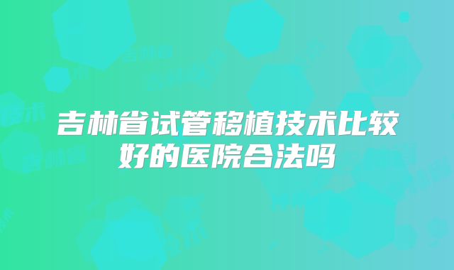 吉林省试管移植技术比较好的医院合法吗