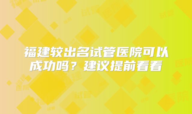 福建较出名试管医院可以成功吗？建议提前看看