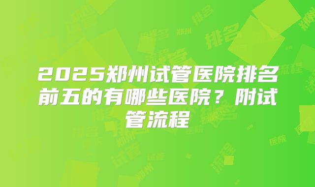 2025郑州试管医院排名前五的有哪些医院？附试管流程