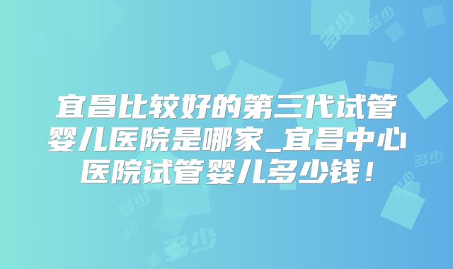 宜昌比较好的第三代试管婴儿医院是哪家_宜昌中心医院试管婴儿多少钱！
