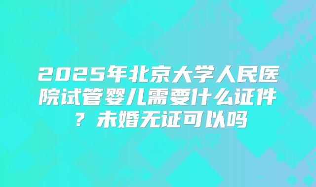 2025年北京大学人民医院试管婴儿需要什么证件？未婚无证可以吗