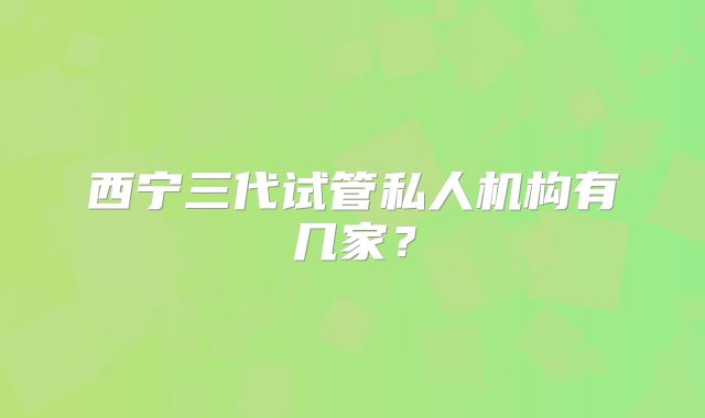 西宁三代试管私人机构有几家？