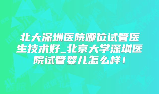 北大深圳医院哪位试管医生技术好_北京大学深圳医院试管婴儿怎么样！