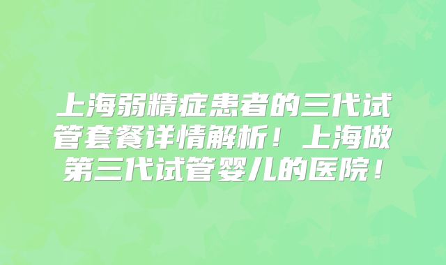 上海弱精症患者的三代试管套餐详情解析！上海做第三代试管婴儿的医院！