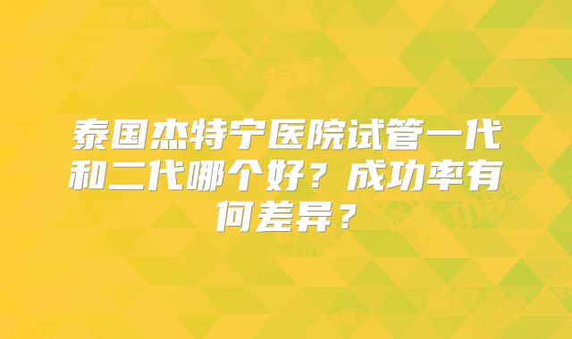 泰国杰特宁医院试管一代和二代哪个好？成功率有何差异？