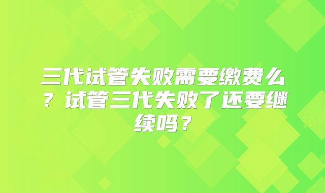 三代试管失败需要缴费么？试管三代失败了还要继续吗？