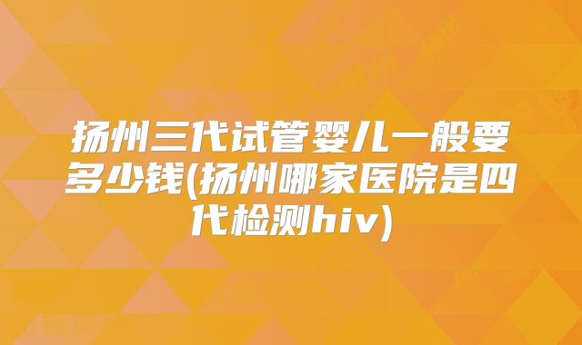 扬州三代试管婴儿一般要多少钱(扬州哪家医院是四代检测hiv)