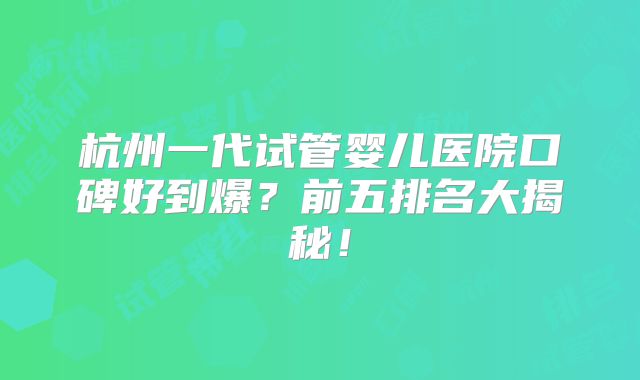 杭州一代试管婴儿医院口碑好到爆？前五排名大揭秘！