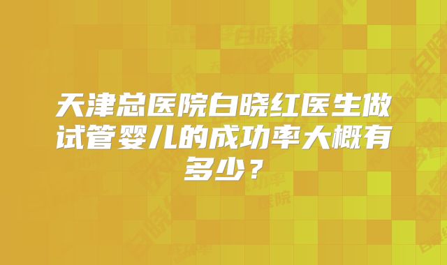 天津总医院白晓红医生做试管婴儿的成功率大概有多少?