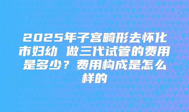 2025年子宫畸形去怀化市妇幼 做三代试管的费用是多少?费用构成是怎么样的