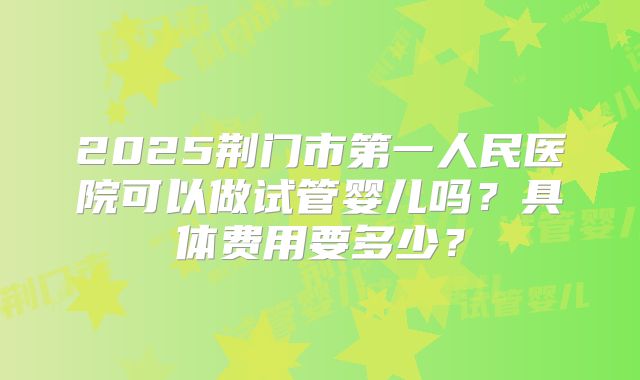 2025荆门市第一人民医院可以做试管婴儿吗？具体费用要多少？