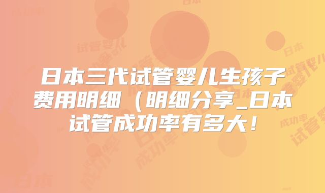 日本三代试管婴儿生孩子费用明细(明细分享_日本试管成功率有多大!