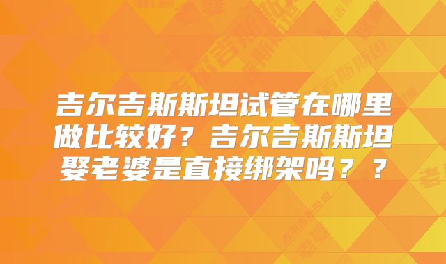 吉尔吉斯斯坦试管在哪里做比较好？吉尔吉斯斯坦娶老婆是直接绑架吗？？