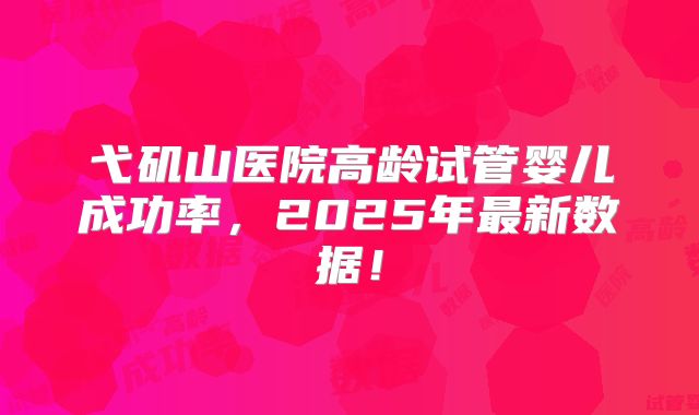 弋矶山医院高龄试管婴儿成功率，2025年最新数据！