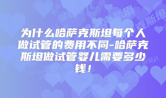 为什么哈萨克斯坦每个人做试管的费用不同-哈萨克斯坦做试管婴儿需要多少钱！