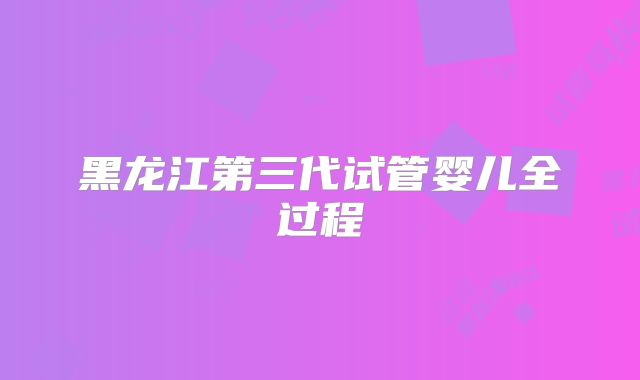 黑龙江第三代试管婴儿全过程