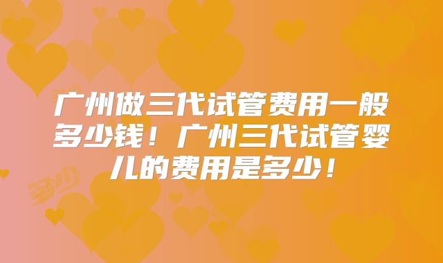 广州做三代试管费用一般多少钱！广州三代试管婴儿的费用是多少！