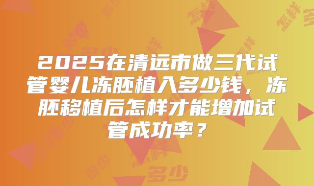 2025在清远市做三代试管婴儿冻胚植入多少钱，冻胚移植后怎样才能增加试管成功率？
