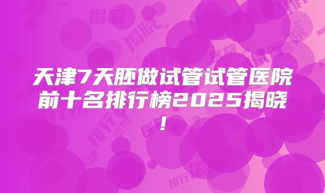 天津7天胚做试管试管医院前十名排行榜2025揭晓!