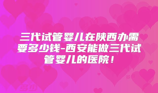 三代试管婴儿在陕西办需要多少钱-西安能做三代试管婴儿的医院！