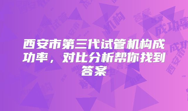 西安市第三代试管机构成功率，对比分析帮你找到答案