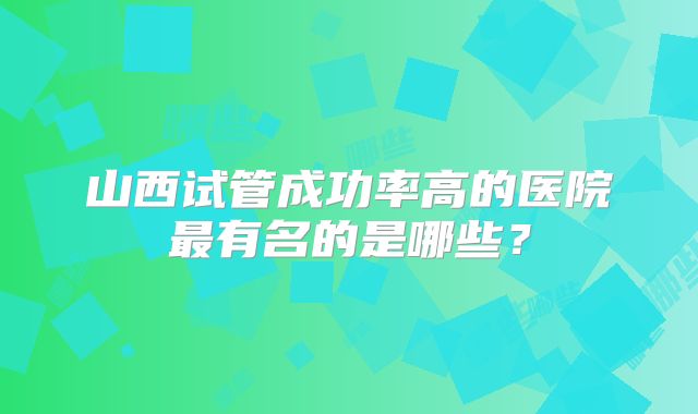山西试管成功率高的医院最有名的是哪些？
