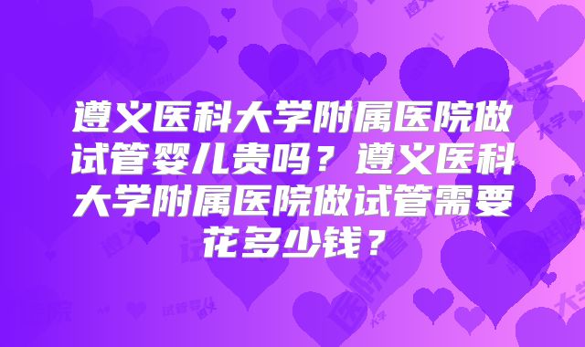 遵义医科大学附属医院做试管婴儿贵吗？遵义医科大学附属医院做试管需要花多少钱？
