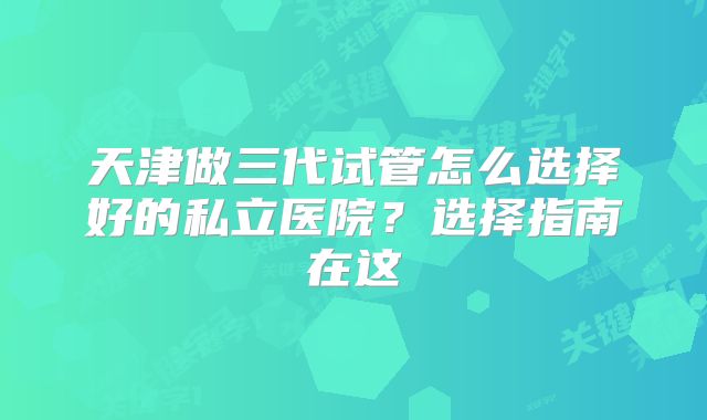 天津做三代试管怎么选择好的私立医院？选择指南在这