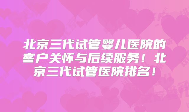 北京三代试管婴儿医院的客户关怀与后续服务！北京三代试管医院排名！