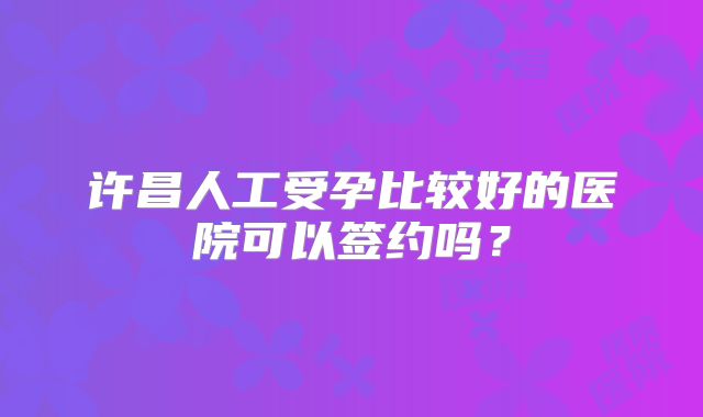 许昌人工受孕比较好的医院可以签约吗？