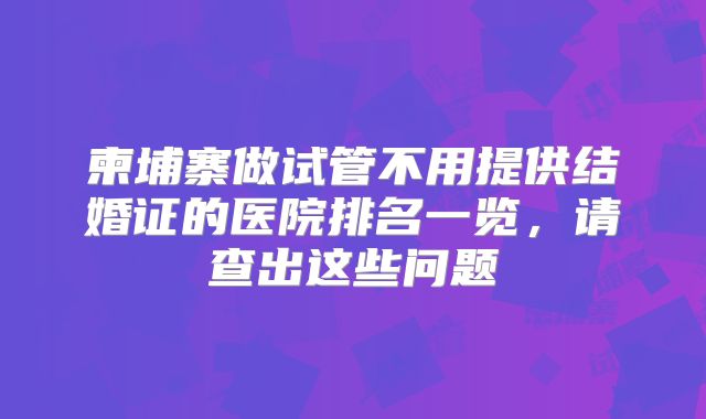 柬埔寨做试管不用提供结婚证的医院排名一览,请查出这些问题