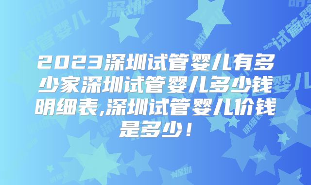 2023深圳试管婴儿有多少家深圳试管婴儿多少钱明细表,深圳试管婴儿价钱是多少！