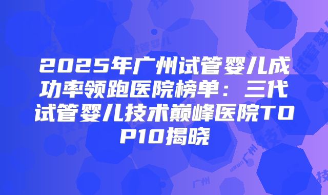 2025年广州试管婴儿成功率领跑医院榜单：三代试管婴儿技术巅峰医院TOP10揭晓