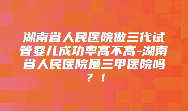 湖南省人民医院做三代试管婴儿成功率高不高-湖南省人民医院是三甲医院吗？！