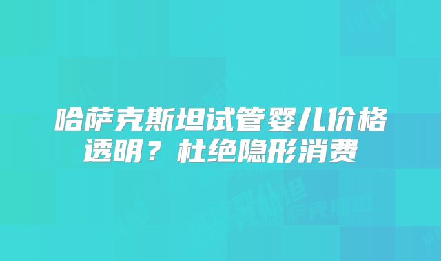哈萨克斯坦试管婴儿价格透明？杜绝隐形消费