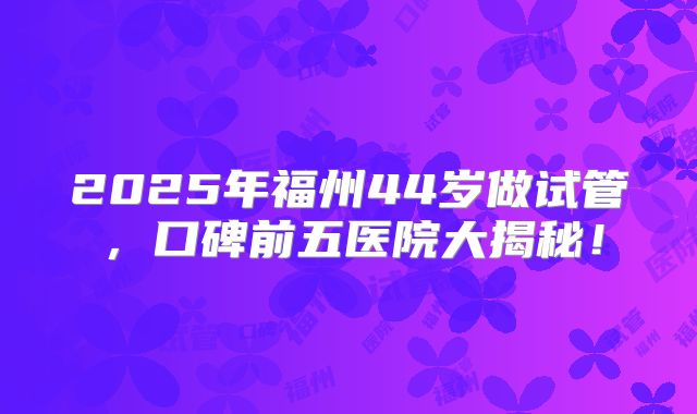 2025年福州44岁做试管，口碑前五医院大揭秘！
